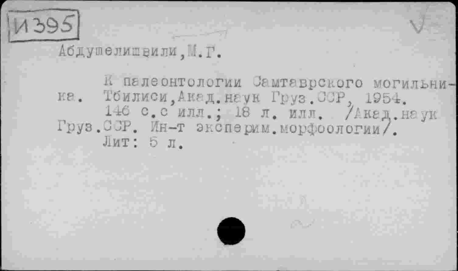 ﻿Абдушелишнили,Л.г.
К П6ЛЄ ОНТОЛОГИИ Зе.МТ8ВрСК0Г0 могильни ка. Тбилиси,Акгд.неук Груз.ОСР, 1954.
146 с.с илл.; 18 л. илл. /Акад.наук Груз.ООР. Ин-т эксперим.морфоологии/.
Лит: b л.